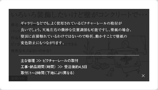 ギャラリーなどでも、よく使用されているピクチャーレールの取付が良いでしょう。天地左右の微妙な位置調整も可能ですし、壁紙の場合、壁面に直接触れているわけではないので時折、動かすことで壁紙の変色帽子にもつながります。主な修理＞＞ピクチャーレールの取付工事・納品期間(時間)＞＞受注後約4,5日取付：1～2時間(下地により異なる)