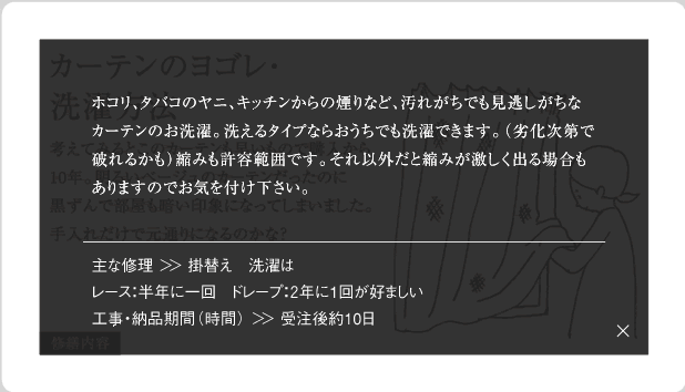 ホコリ、タバコのヤニ、キッチンからの煙りなど、汚れがちでも見逃しがちなカーテンのお洗濯。洗えるタイプならおうちでも洗濯できます。(劣化次第で破れるかも)縮みも許容範囲です。それ以外だと縮みが激しく出る場合もありますのでお気を付け下さい。主な修理＞＞掛替え　洗濯はレース：半年に一回　ドレープ：2年に1回が好ましい工事・納品期間(時間)＞＞受注後約10日