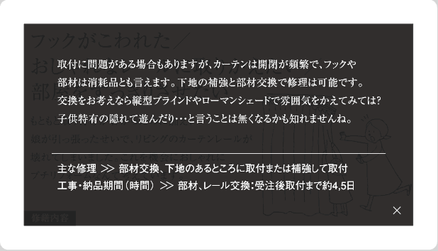 取付に問題がある場合もありますが、カーテンは開閉が頻繁で、フックや部材は消耗品とも言えます。下地の補強と部材交換で修理は可能です。交換をお考えなら縦型ブラインドやローマンシェードで雰囲気をかえてみては？子供特有の隠れて遊んだり…と言うことは無くなるかも知れませんね。主な修理＞＞部材交換、下地のあるところに取付または補強して取付工事・納品期間(時間)＞＞部材、レール交換：受注後取付まで約4,5日