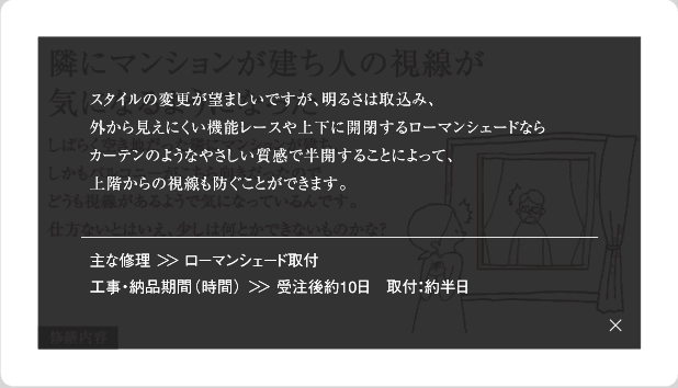 スタイルの変更が望ましいですが、明るさは取込み、外から見えにくい機能レースや上下に開閉するローマンシェードならカーテンのようなやさしい質感で半開することによって、上階からの視線も防ぐことができます。主な修理＞＞ローマンシェード取付工事・納品期間(時間)＞＞受注後約10日　取付：約半日