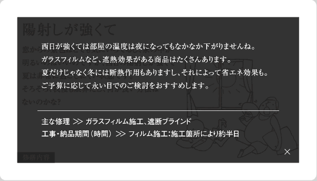 西日が強くては部屋の温度は夜になってもなかなか下がりませんね。ガラスフィルムなど、遮熱効果がある商品はたくさんあります。夏だけじゃなく冬には断熱作用もありますし、それによって省エネ効果も。ご予算に応じて永い目でのご検討をおすすめします。主な修理＞＞ガラスフィルム施工、遮断ブラインド工事・納品期間(時間)＞＞フィルム施工：施工箇所により約半日