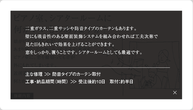 二重ガラス、二重サッシや防音タイプのカーテンもあります。壁にも吸音性のある壁面装飾システムを組み合わせれば工夫次第で見た目もきれいで効果を上げることができます。窓をしっかり、覆うことです。シアタールームとしても最適です。主な修理＞＞防音タイプのカーテン取付工事・納品期間(時間)＞＞受注後約10日　取付：約半日
