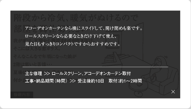 アコーディオンカーテンなら横にスライドして、開け締めも楽です。ロールスクリーンなら必要なときだけ下げて使え、見た目もすっきりコンパクトですからおすすめです。主な修理＞＞ロールスクリーン、アコーディオンカーテン取付工事・納品期間(時間)＞＞受注後約10日　取付：約1～2時間